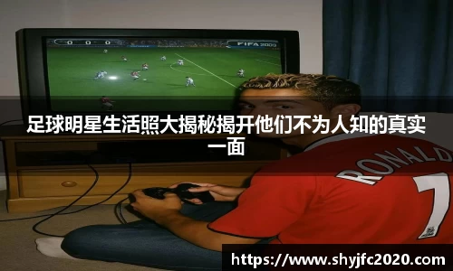 足球明星生活照大揭秘揭开他们不为人知的真实一面